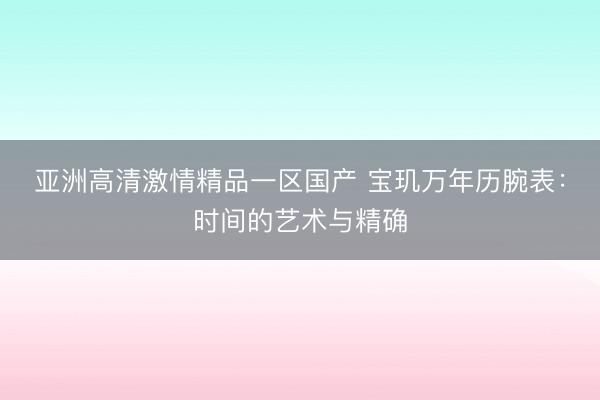 亚洲高清激情精品一区国产 宝玑万年历腕表：时间的艺术与精确