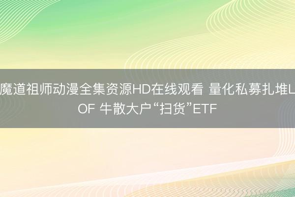 魔道祖师动漫全集资源HD在线观看 量化私募扎堆LOF 牛散大户“扫货”ETF