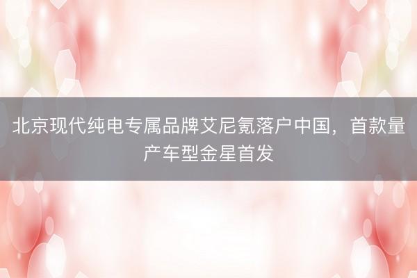 北京现代纯电专属品牌艾尼氪落户中国，首款量产车型金星首发