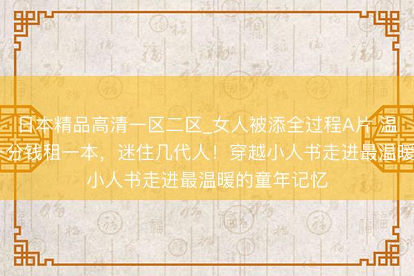 日本精品高清一区二区_女人被添全过程A片 温故·拾光 | 一分钱租一本，迷住几代人！穿越小人书走进最温暖的童年记忆