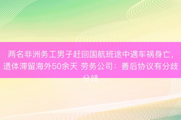 两名非洲务工男子赶回国航班途中遇车祸身亡，遗体滞留海外50余天 劳务公司：善后协议有分歧