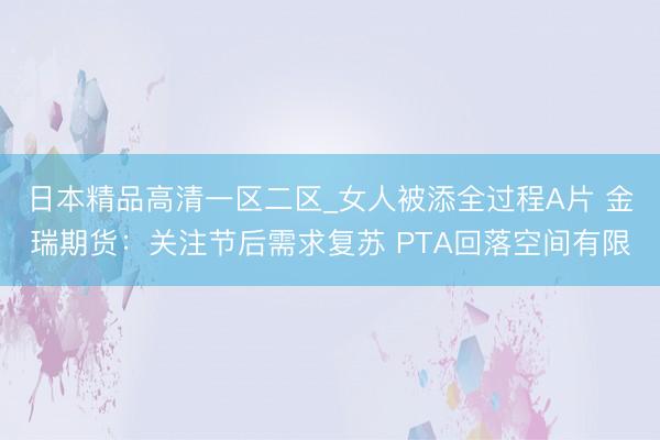 日本精品高清一区二区_女人被添全过程A片 金瑞期货：关注节后需求复苏 PTA回落空间有限