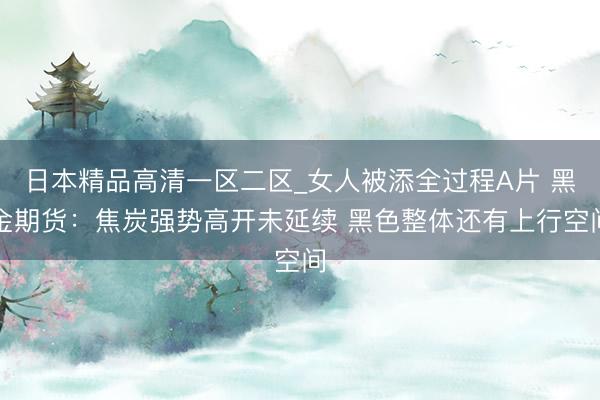 日本精品高清一区二区_女人被添全过程A片 黑金期货：焦炭强势高开未延续 黑色整体还有上行空间