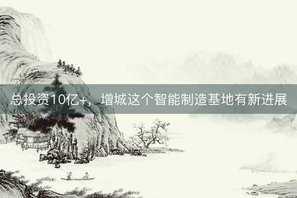 总投资10亿+，增城这个智能制造基地有新进展