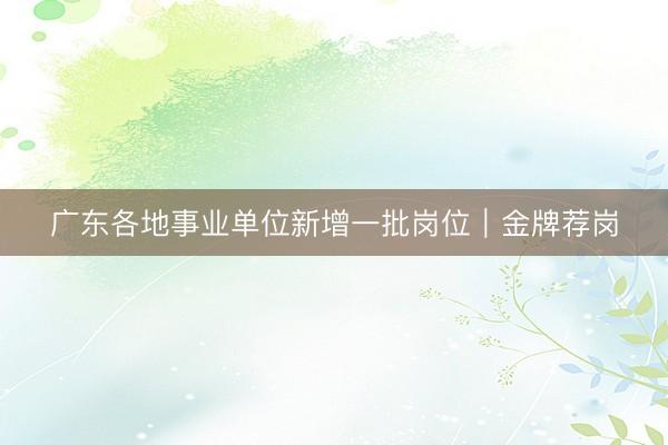 广东各地事业单位新增一批岗位｜金牌荐岗