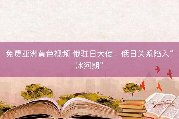 免费亚洲黄色视频 俄驻日大使：俄日关系陷入“冰河期”