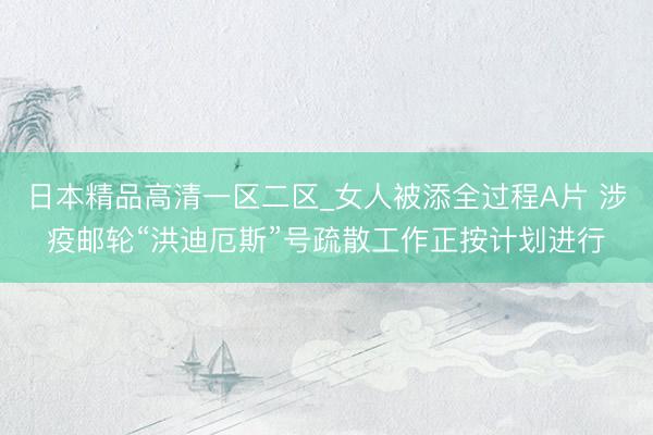 日本精品高清一区二区_女人被添全过程A片 涉疫邮轮“洪迪厄斯”号疏散工作正按计划进行