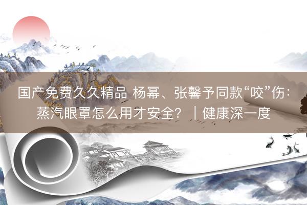 国产免费久久精品 杨幂、张馨予同款“咬”伤：蒸汽眼罩怎么用才安全？｜健康深一度