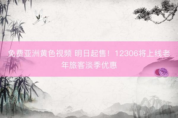 免费亚洲黄色视频 明日起售！12306将上线老年旅客淡季优惠