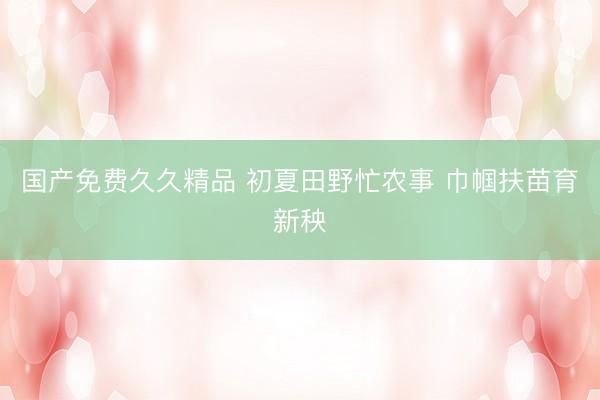 国产免费久久精品 初夏田野忙农事 巾帼扶苗育新秧