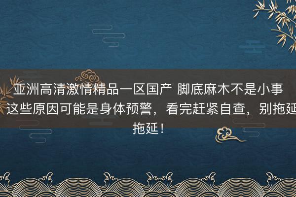 亚洲高清激情精品一区国产 脚底麻木不是小事！这些原因可能是身体预警，看完赶紧自查，别拖延！