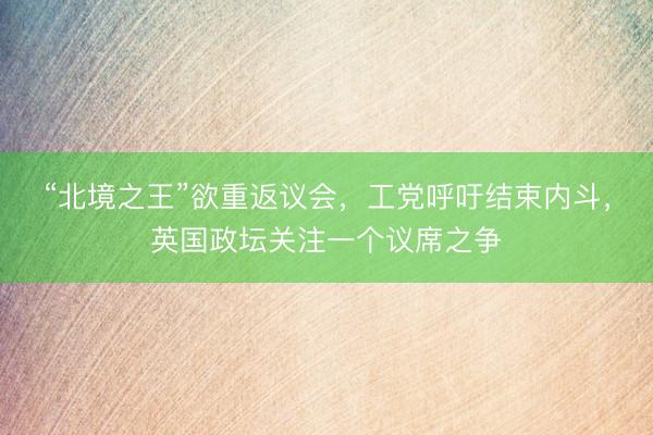 “北境之王”欲重返议会，工党呼吁结束内斗，英国政坛关注一个议席之争