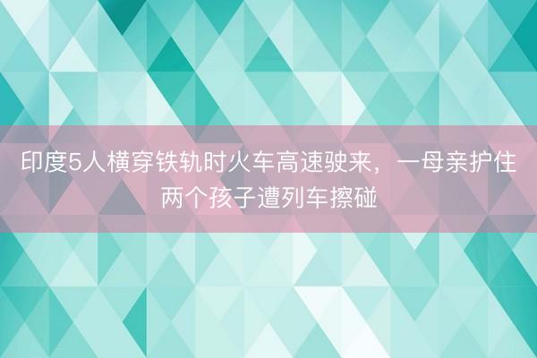 印度5人横穿铁轨时火车高速驶来，一母亲护住两个孩子遭列车擦碰