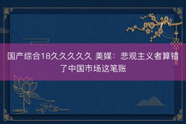 国产综合18久久久久久 美媒：悲观主义者算错了中国市场这笔账