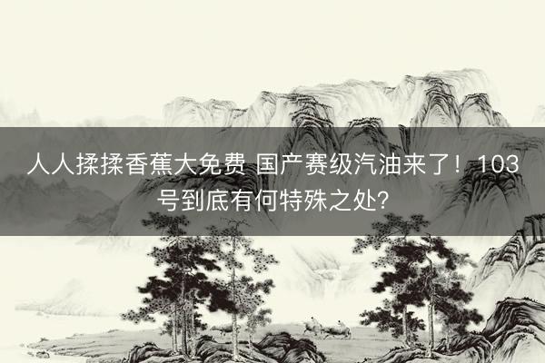 人人揉揉香蕉大免费 国产赛级汽油来了！103号到底有何特殊之处？