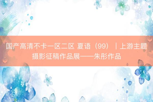 国产高清不卡一区二区 夏语（99）｜上游主题摄影征稿作品展——朱彤作品