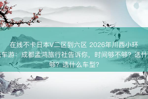 在线不卡日本V二区到六区 2026年川西小环线7天包车游：成都孟鸿旅行社告诉你，时间够不够？选什么车型？