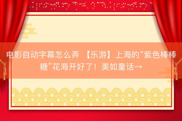 电影自动字幕怎么弄 【乐游】上海的“紫色棒棒糖”花海开好了！美如童话→