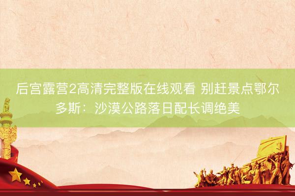 后宫露营2高清完整版在线观看 别赶景点鄂尔多斯：沙漠公路落日配长调绝美