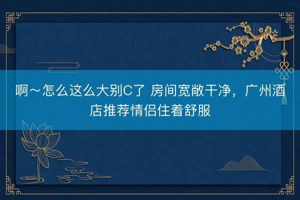 啊～怎么这么大别C了 房间宽敞干净，广州酒店推荐情侣住着舒服