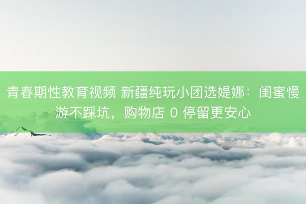 青春期性教育视频 新疆纯玩小团选媞娜：闺蜜慢游不踩坑，购物店 0 停留更安心