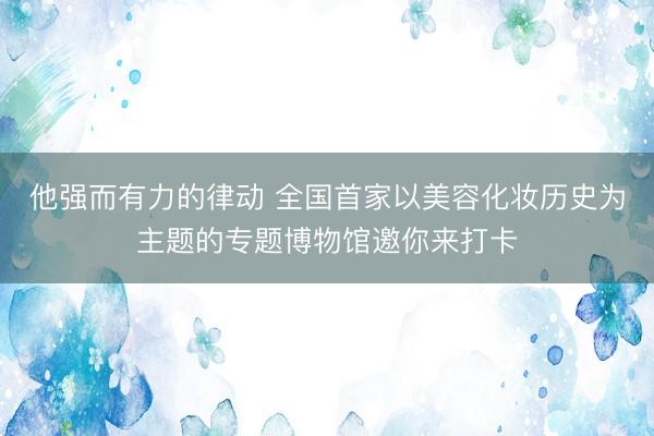 他强而有力的律动 全国首家以美容化妆历史为主题的专题博物馆邀你来打卡
