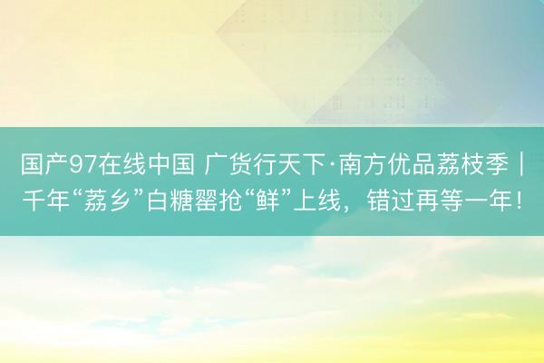 国产97在线中国 广货行天下·南方优品荔枝季｜千年“荔乡”白糖罂抢“鲜”上线，错过再等一年！