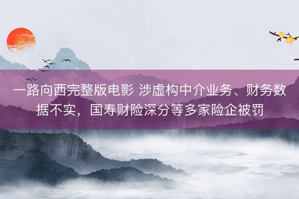 一路向西完整版电影 涉虚构中介业务、财务数据不实，国寿财险深分等多家险企被罚