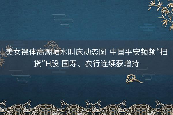 美女裸体高潮喷水叫床动态图 中国平安频频“扫货”H股 国寿、农行连续获增持
