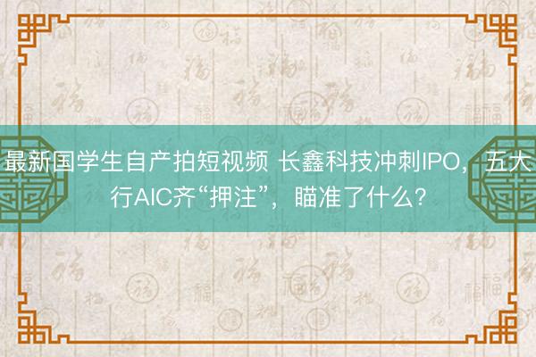 最新国学生自产拍短视频 长鑫科技冲刺IPO，五大行AIC齐“押注”，瞄准了什么？