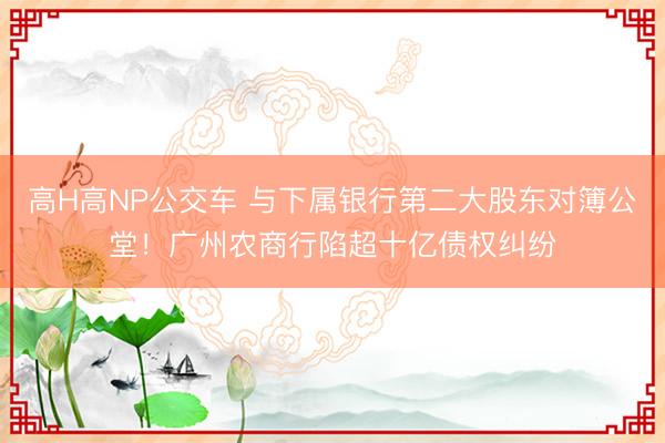 高H高NP公交车 与下属银行第二大股东对簿公堂！广州农商行陷超十亿债权纠纷