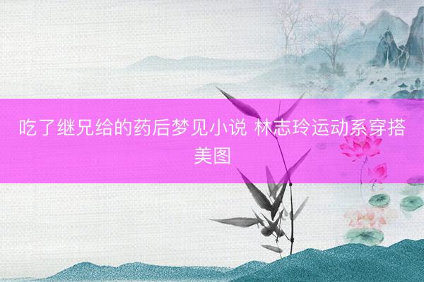 吃了继兄给的药后梦见小说 林志玲运动系穿搭美图