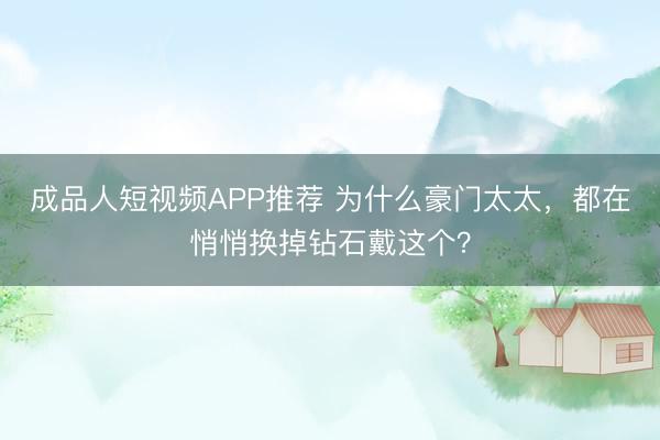 成品人短视频APP推荐 为什么豪门太太，都在悄悄换掉钻石戴这个？