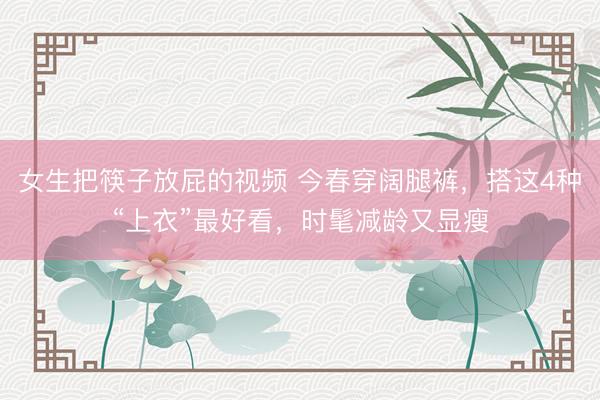 女生把筷子放屁的视频 今春穿阔腿裤，搭这4种“上衣”最好看，时髦减龄又显瘦