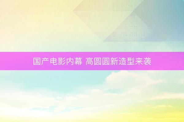 国产电影内幕 高圆圆新造型来袭