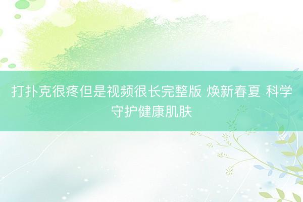 打扑克很疼但是视频很长完整版 焕新春夏 科学守护健康肌肤