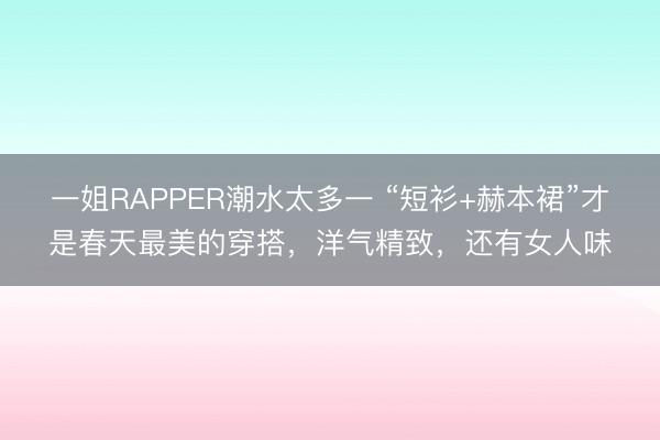 一姐RAPPER潮水太多一 “短衫+赫本裙”才是春天最美的穿搭，洋气精致，还有女人味