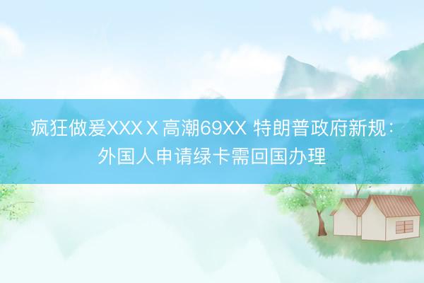 疯狂做爰XXXⅩ高潮69XX 特朗普政府新规：外国人申请绿卡需回国办理
