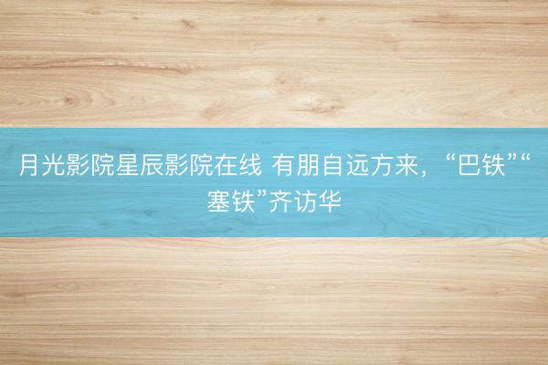 月光影院星辰影院在线 有朋自远方来,“巴铁”“塞铁”齐访华
