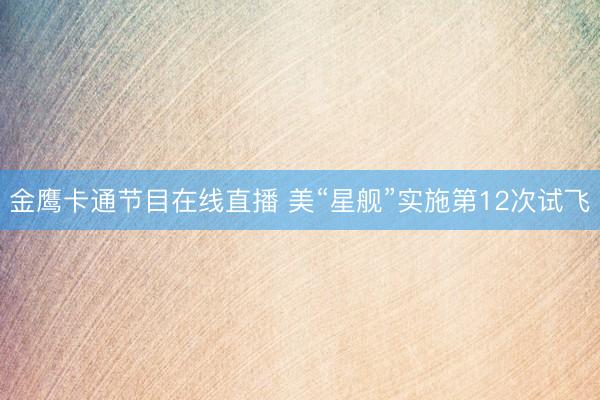 金鹰卡通节目在线直播 美“星舰”实施第12次试飞