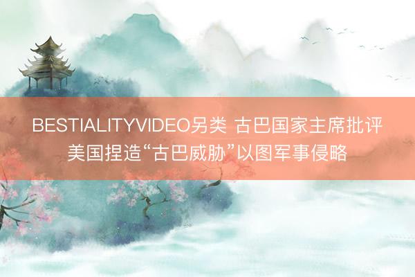 BESTIALITYVIDEO另类 古巴国家主席批评美国捏造“古巴威胁”以图军事侵略