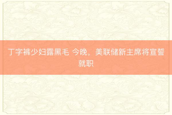 丁字裤少妇露黑毛 今晚，美联储新主席将宣誓就职