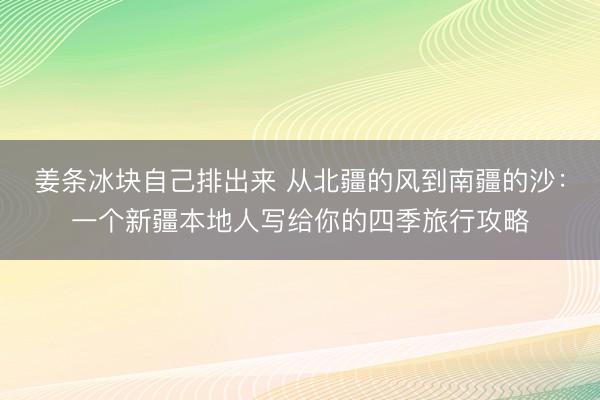 姜条冰块自己排出来 从北疆的风到南疆的沙：一个新疆本地人写给你的四季旅行攻略