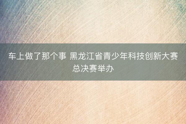 车上做了那个事 黑龙江省青少年科技创新大赛总决赛举办