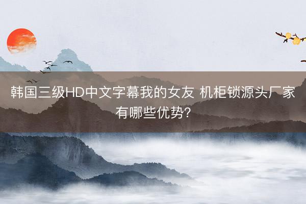 韩国三级HD中文字幕我的女友 机柜锁源头厂家有哪些优势？