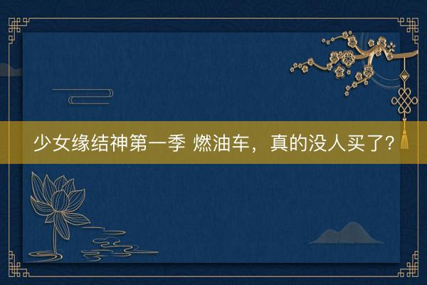 少女缘结神第一季 燃油车，真的没人买了？