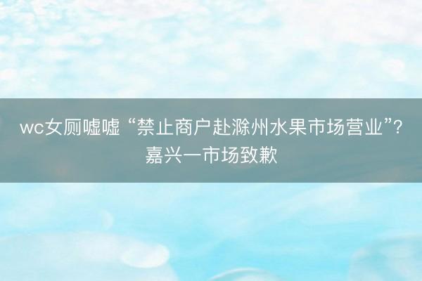 wc女厕嘘嘘 “禁止商户赴滁州水果市场营业”？嘉兴一市场致歉