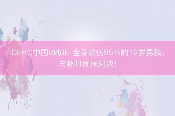 СЕКС中国ВИДЕ 全身烧伤95%的12岁男孩,与林丹同场对决!