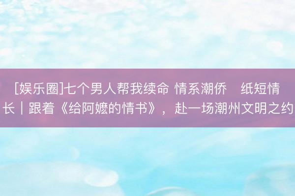 [娱乐圈]七个男人帮我续命 情系潮侨・纸短情长｜跟着《给阿嬷的情书》，赴一场潮州文明之约