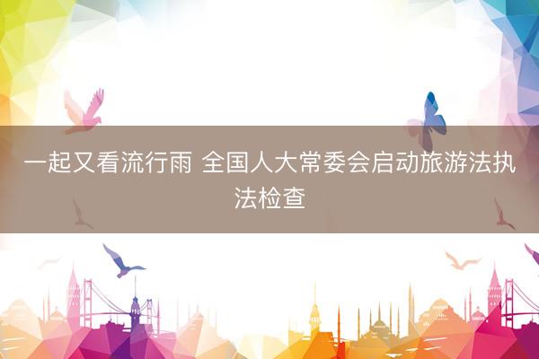 一起又看流行雨 全国人大常委会启动旅游法执法检查